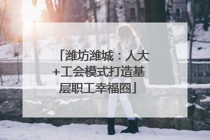 潍坊潍城：人大+工会模式打造基层职工幸福圈