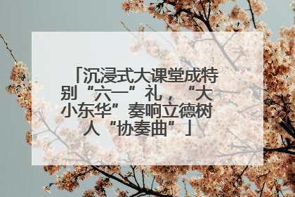 沉浸式大课堂成特别“六一”礼，“大小东华”奏响立德树人“协奏曲”