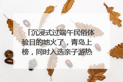 沉浸式过端午民俗体验目的地火了，青岛上榜，同时入选亲子游热门Top10