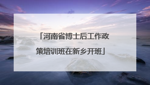 河南省博士后工作政策培训班在新乡开班