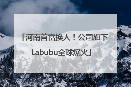 河南首富换人！公司旗下Labubu全球爆火