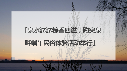 泉水潺潺粽香四溢，趵突泉畔端午民俗体验活动举行