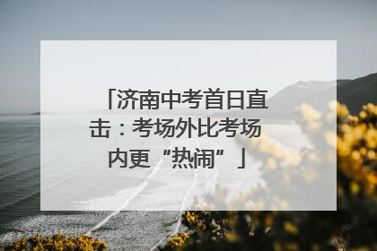济南中考首日直击：考场外比考场内更“热闹”