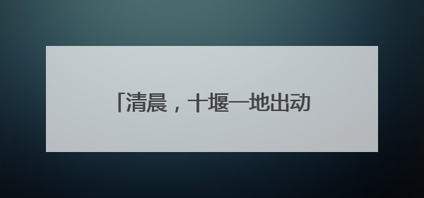 清晨，十堰一地出动干警！7人被拘传