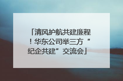 清风护航共建廉程！华东公司举三方“纪企共建”交流会