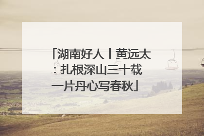 湖南好人丨黄远太：扎根深山三十载 一片丹心写春秋