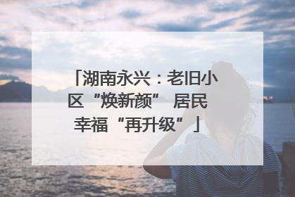 湖南永兴：老旧小区“焕新颜” 居民幸福“再升级”