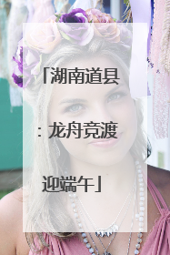 湖南道县：龙舟竞渡迎端午