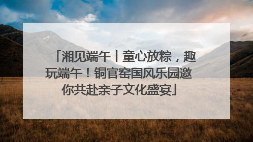 湘见端午丨童心放粽，趣玩端午！铜官窑国风乐园邀你共赴亲子文化盛宴