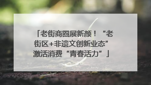 老街商圈展新颜！“老街区+非遗文创新业态”激活消费“青春活力”