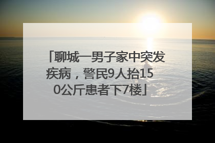 聊城一男子家中突发疾病，警民9人抬150公斤患者下7楼