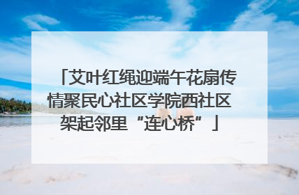 艾叶红绳迎端午花扇传情聚民心社区学院西社区架起邻里“连心桥”