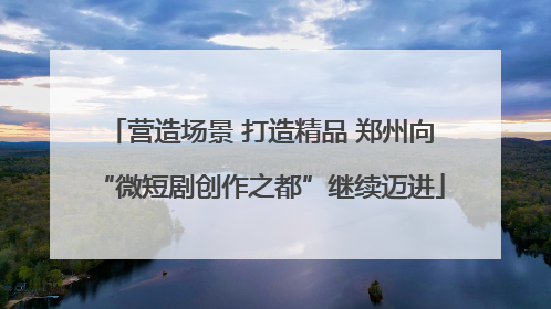 营造场景 打造精品 郑州向“微短剧创作之都”继续迈进
