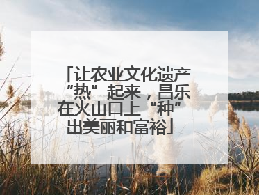 让农业文化遗产“热”起来，昌乐在火山口上“种”出美丽和富裕