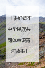 讲好铸牢中华民族共同体意识青海故事