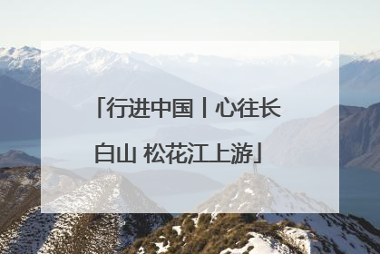 行进中国丨心往长白山 松花江上游