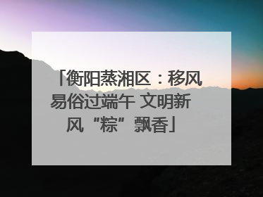 衡阳蒸湘区：移风易俗过端午 文明新风“粽”飘香
