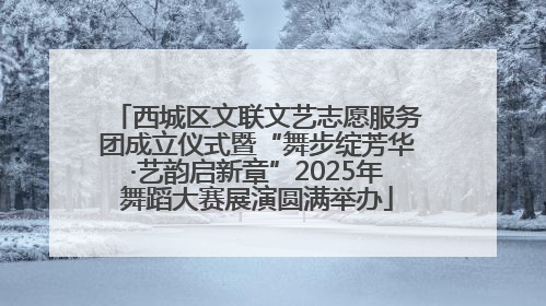 西城区文联文艺志愿服务团成立仪式暨“舞步绽芳华·艺韵启新章”2025年舞蹈大赛展演圆满举办