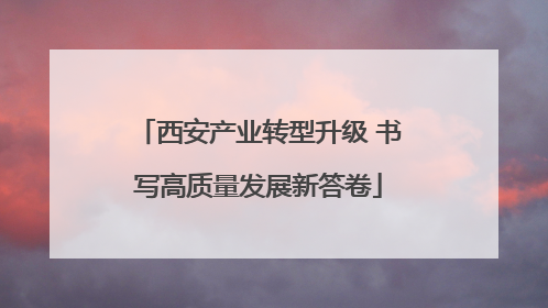 西安产业转型升级 书写高质量发展新答卷