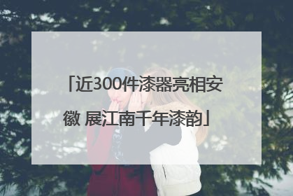 近300件漆器亮相安徽 展江南千年漆韵