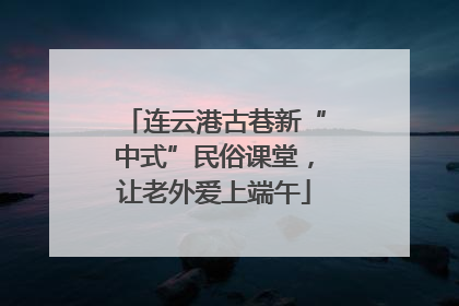 连云港古巷新“中式”民俗课堂，让老外爱上端午