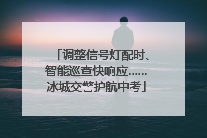 调整信号灯配时、智能巡查快响应……冰城交警护航中考