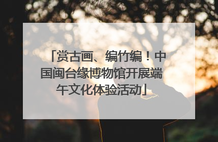 赏古画、编竹编！中国闽台缘博物馆开展端午文化体验活动