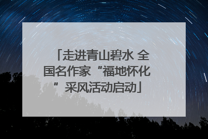 走进青山碧水 全国名作家“福地怀化”采风活动启动