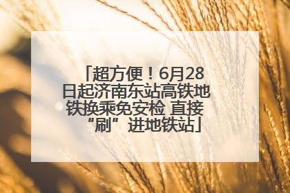 超方便！6月28日起济南东站高铁地铁换乘免安检 直接“刷”进地铁站