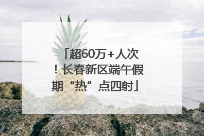 超60万+人次！长春新区端午假期“热”点四射