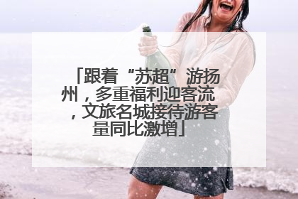 跟着“苏超”游扬州，多重福利迎客流，文旅名城接待游客量同比激增