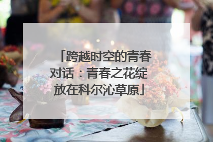 跨越时空的青春对话：青春之花绽放在科尔沁草原