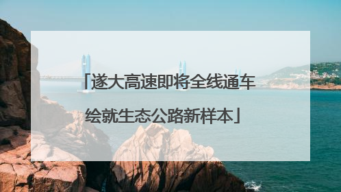 遂大高速即将全线通车 绘就生态公路新样本