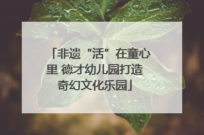 非遗“活”在童心里 德才幼儿园打造奇幻文化乐园