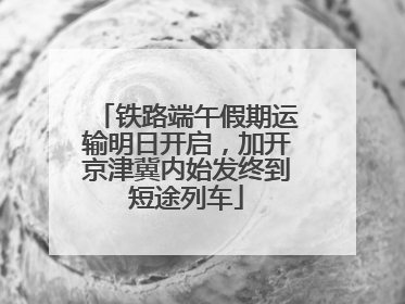 铁路端午假期运输明日开启，加开京津冀内始发终到短途列车