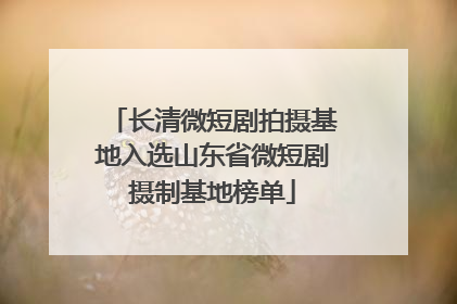长清微短剧拍摄基地入选山东省微短剧摄制基地榜单