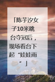 陈芋汐女子10米跳台夺冠后，现场看台下起“娃娃雨”