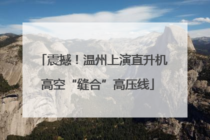 震撼！温州上演直升机高空“缝合”高压线