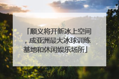 顺义将开新冰上空间，成亚洲最大冰球训练基地和休闲娱乐场所