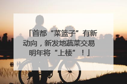 首都“菜篮子”有新动向，新发地蔬菜交易明年将“上楼”！