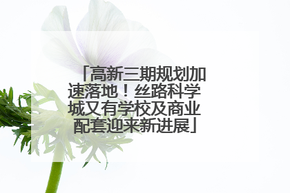 高新三期规划加速落地！丝路科学城又有学校及商业配套迎来新进展