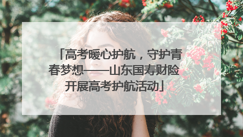 高考暖心护航，守护青春梦想——山东国寿财险开展高考护航活动