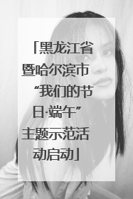 黑龙江省暨哈尔滨市“我们的节日·端午”主题示范活动启动