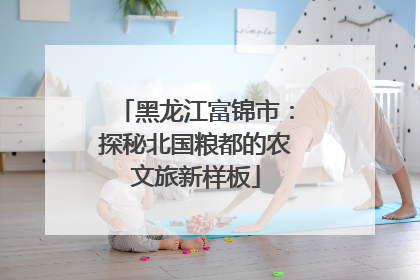 黑龙江富锦市：探秘北国粮都的农文旅新样板