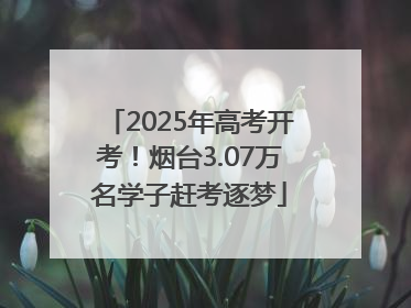 2025年高考开考！烟台3.07万名学子赶考逐梦