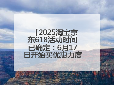 2025淘宝京东618活动时间已确定：6月17日开始买优惠力度最大最便宜