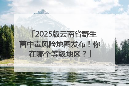 2025版云南省野生菌中毒风险地图发布！你在哪个等级地区？