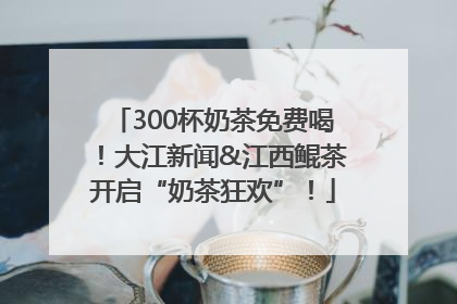300杯奶茶免费喝！大江新闻&江西鲲茶开启“奶茶狂欢”！