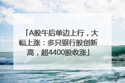 A股午后单边上行，大幅上涨：多只银行股创新高，超4400股收涨